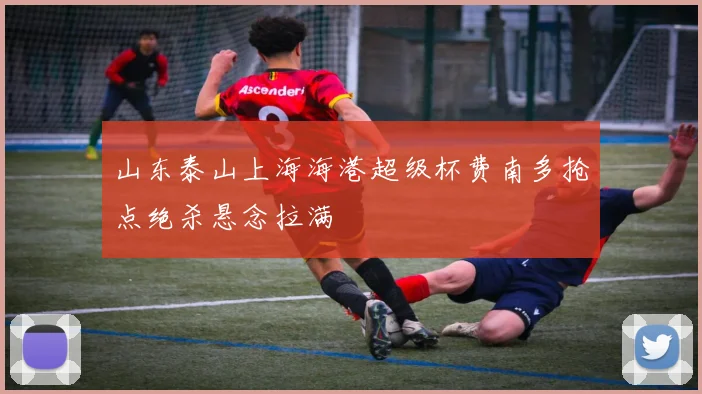 山东泰山上海海港超级杯费南多抢点绝杀悬念拉满