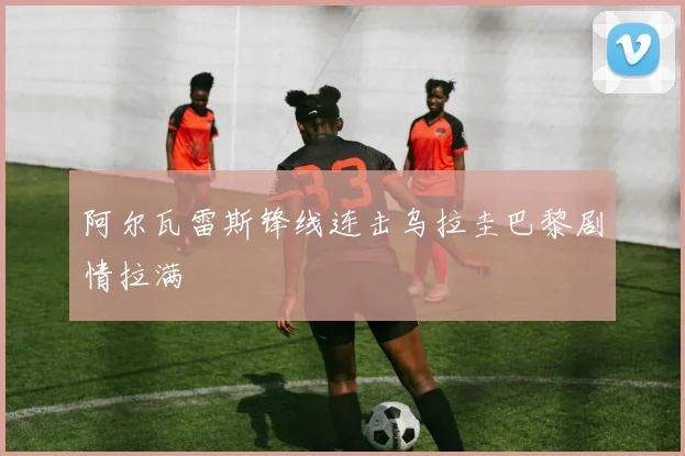 阿尔瓦雷斯锋线连击乌拉圭巴黎剧情拉满