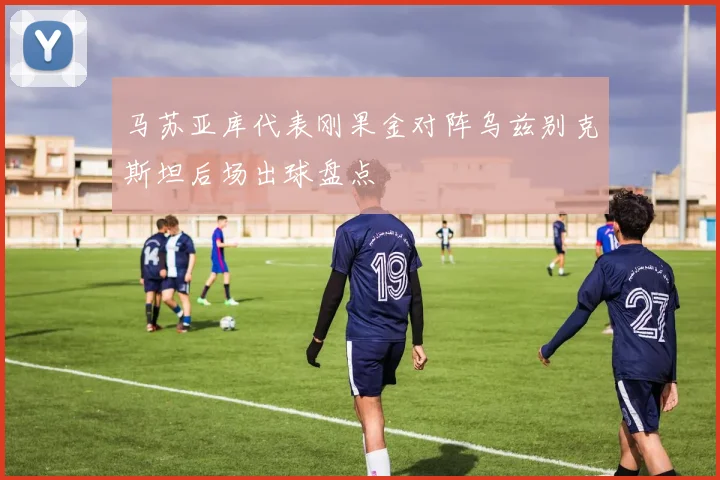 马苏亚库代表刚果金对阵乌兹别克斯坦后场出球盘点