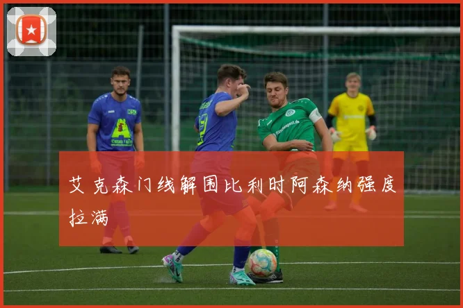 艾克森门线解围比利时阿森纳强度拉满