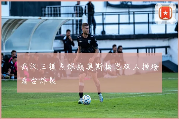武汉三镇点球战奥斯梅恩双人撞墙看台炸裂