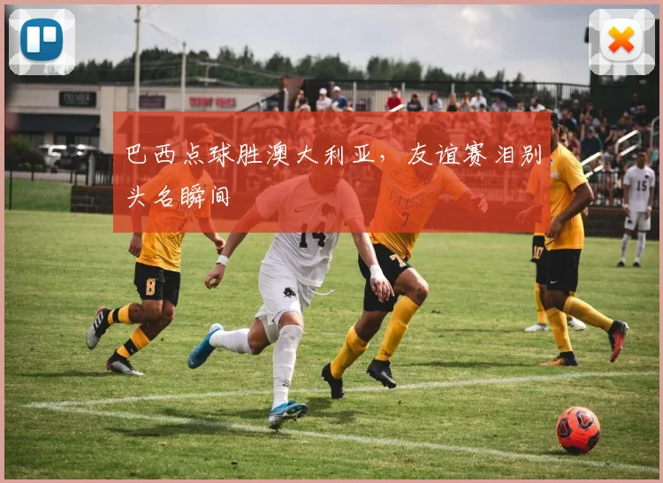 巴西点球胜澳大利亚，友谊赛泪别头名瞬间