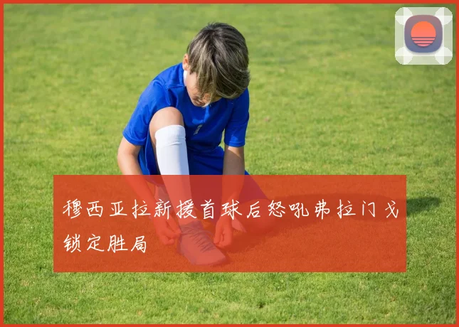 穆西亚拉新援首球后怒吼弗拉门戈锁定胜局