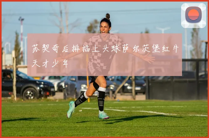 苏契奇后排插上头球萨尔茨堡红牛天才少年
