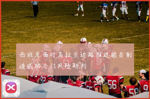 西班牙面对乌拉圭边路推进能否制造威胁冷门风险研判