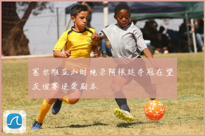 塞尔维亚加时绝杀阿根廷夺冠在望友谊赛逆袭剧本