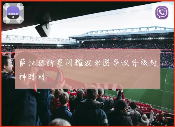 萨拉赫新星闪耀波尔图争议升级封神时刻