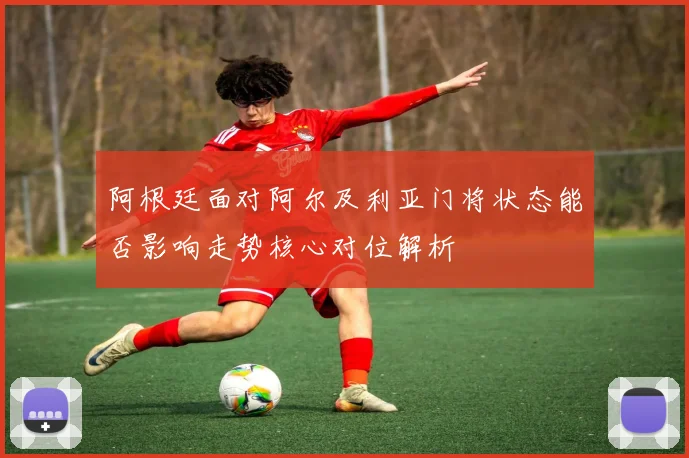 阿根廷面对阿尔及利亚门将状态能否影响走势核心对位解析