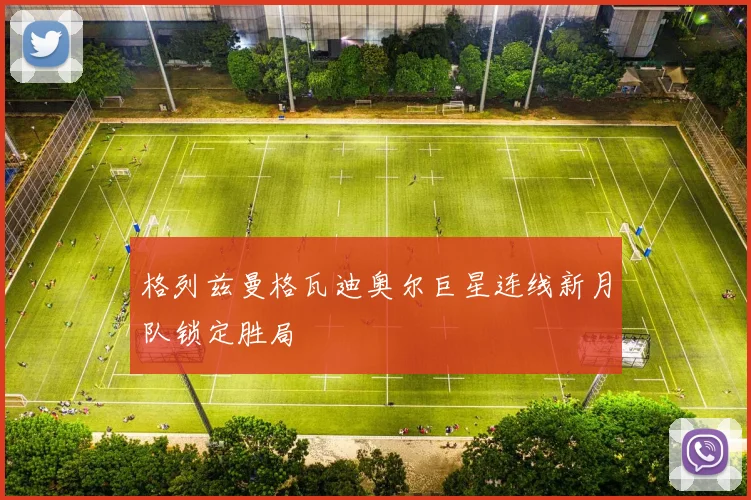 格列兹曼格瓦迪奥尔巨星连线新月队锁定胜局