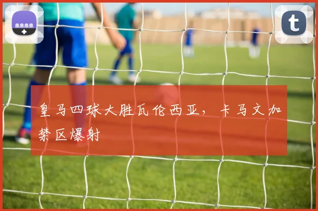 皇马四球大胜瓦伦西亚,卡马文加禁区爆射