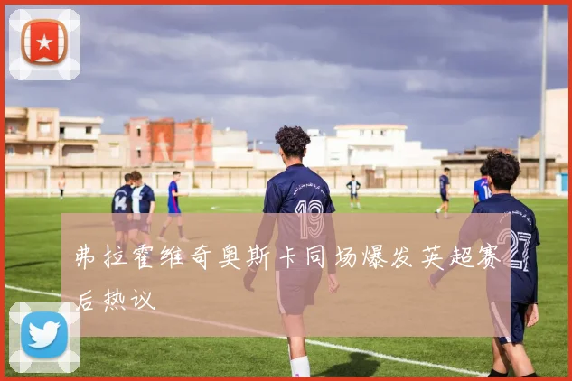 弗拉霍维奇奥斯卡同场爆发英超赛后热议