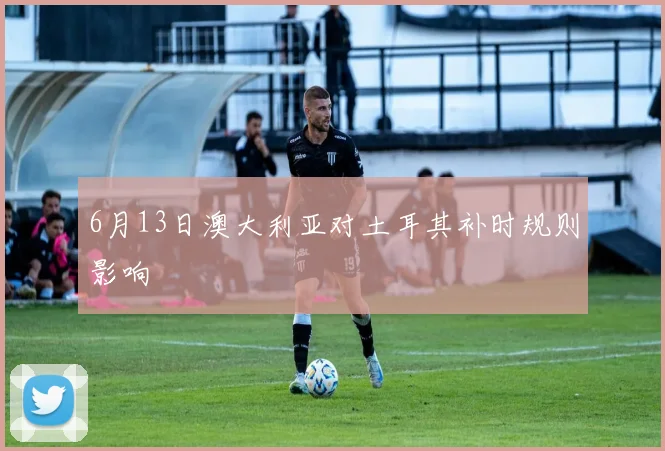 6月13日澳大利亚对土耳其补时规则影响