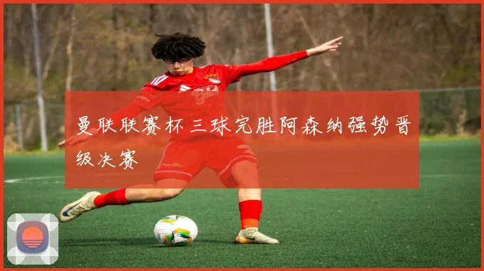 曼联联赛杯三球完胜阿森纳强势晋级决赛