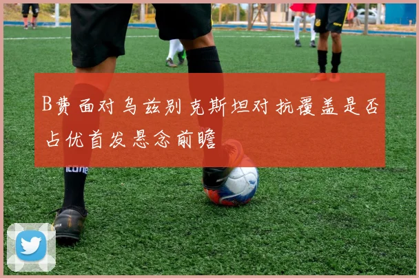 B费面对乌兹别克斯坦对抗覆盖是否占优首发悬念前瞻