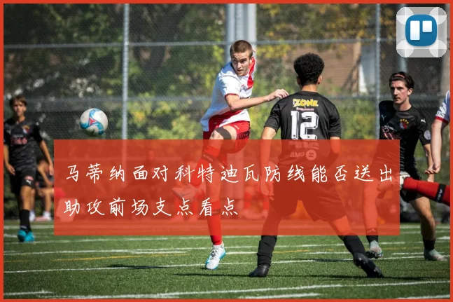 马蒂纳面对科特迪瓦防线能否送出助攻前场支点看点
