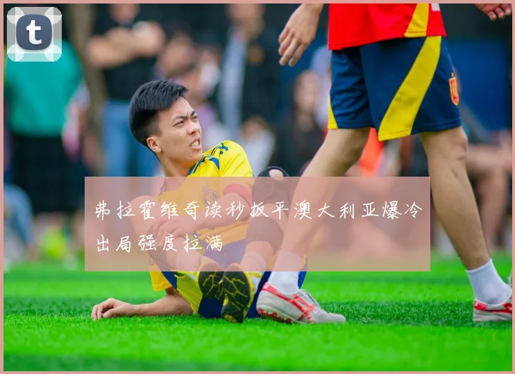 弗拉霍维奇读秒扳平澳大利亚爆冷出局强度拉满