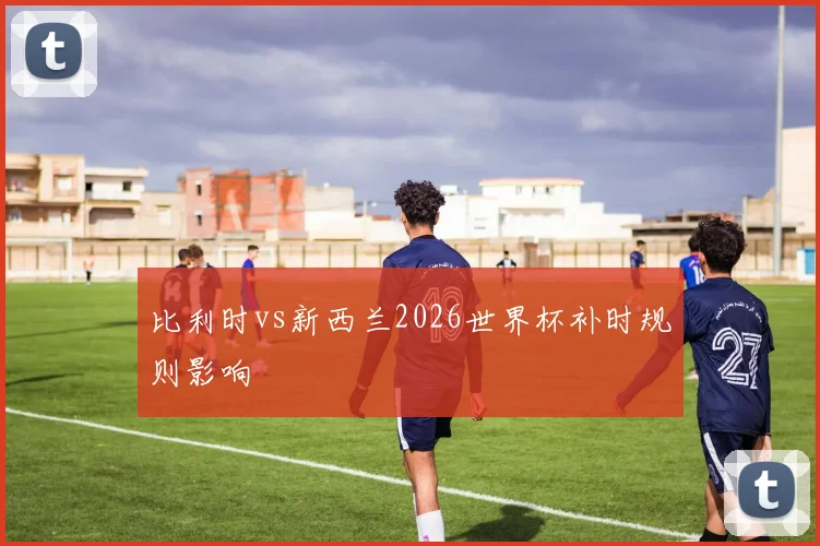 比利时vs新西兰2026世界杯补时规则影响