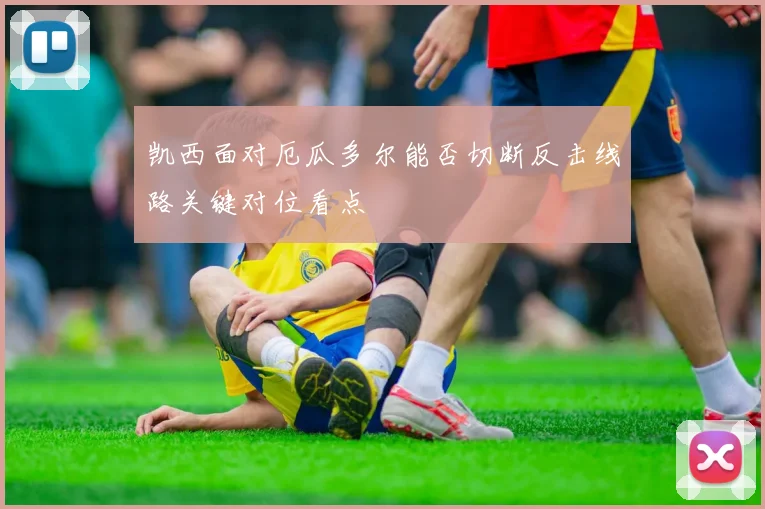 凯西面对厄瓜多尔能否切断反击线路关键对位看点