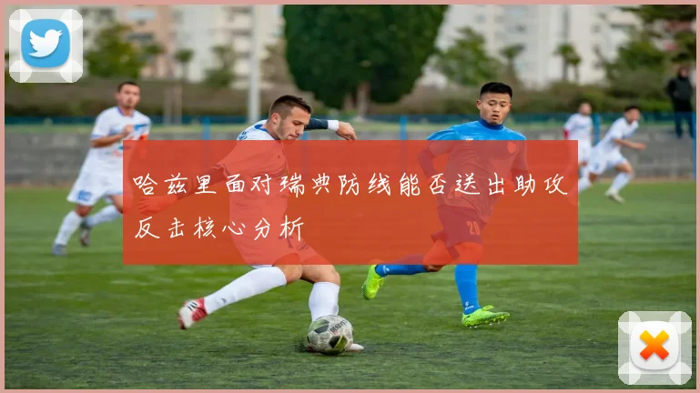 哈兹里面对瑞典防线能否送出助攻反击核心分析