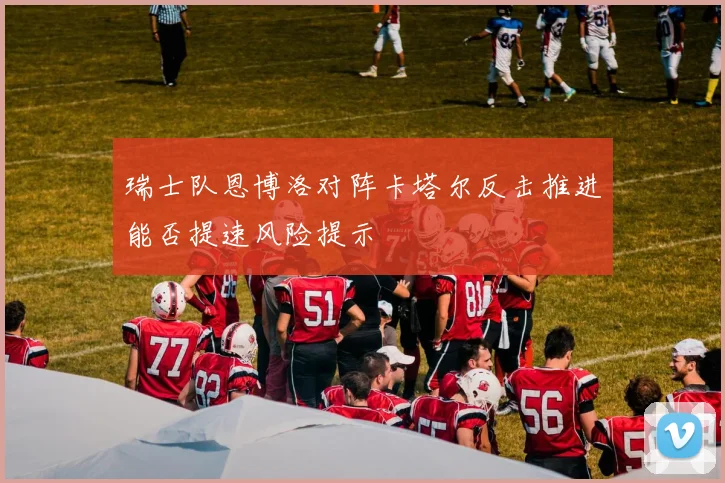 瑞士队恩博洛对阵卡塔尔反击推进能否提速风险提示