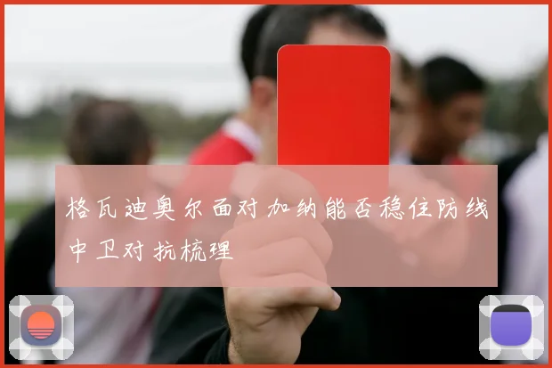 格瓦迪奥尔面对加纳能否稳住防线中卫对抗梳理