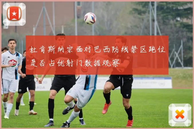 杜肯斯纳宗面对巴西防线禁区跑位是否占优射门数据观察