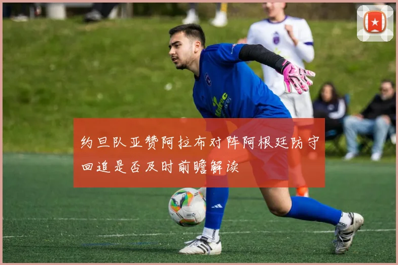 约旦队亚赞阿拉布对阵阿根廷防守回追是否及时前瞻解读