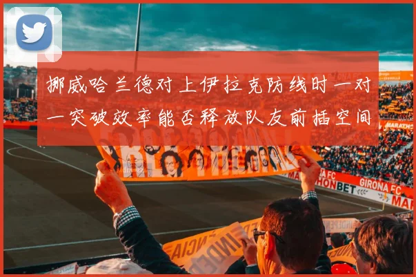 挪威哈兰德对上伊拉克防线时一对一突破效率能否释放队友前插空间
