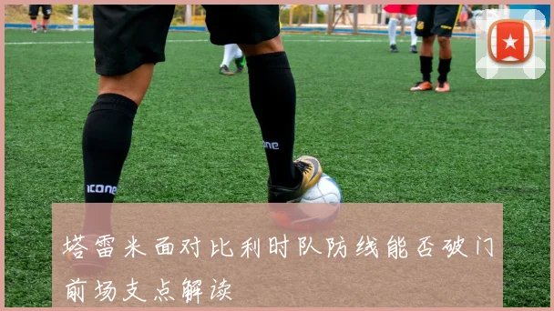塔雷米面对比利时队防线能否破门前场支点解读