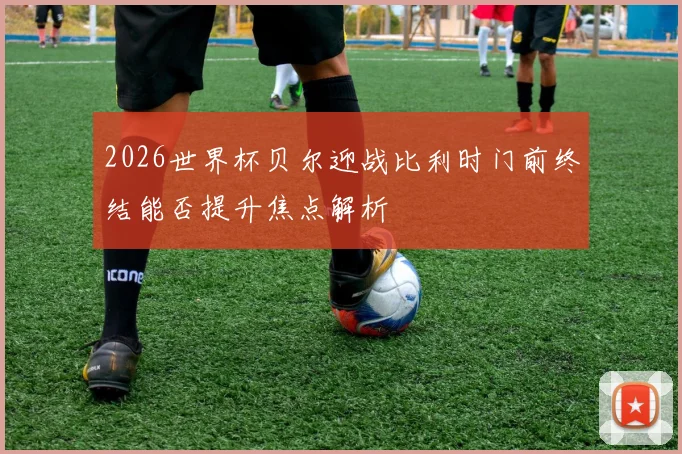 2026世界杯贝尔迎战比利时门前终结能否提升焦点解析