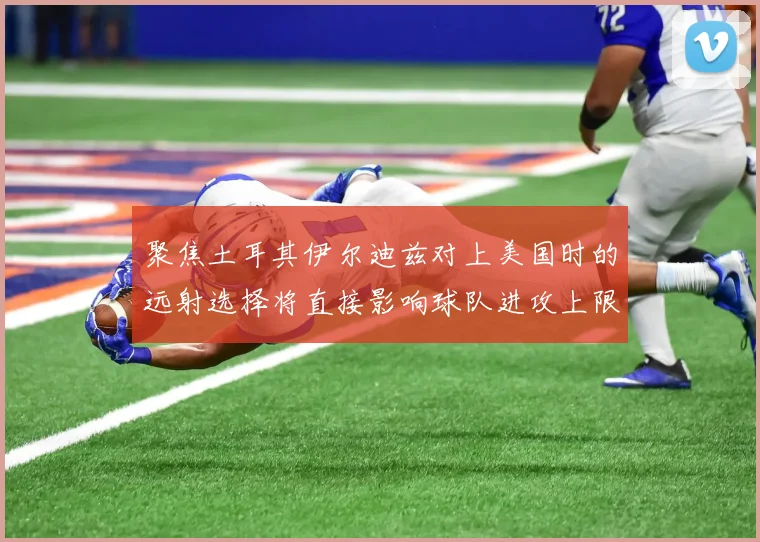 聚焦土耳其伊尔迪兹对上美国时的远射选择将直接影响球队进攻上限