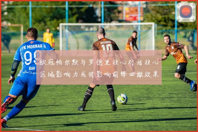 欧冠帕尔默与罗德里核心对话核心区域影响力或将影响前锋回撤效果