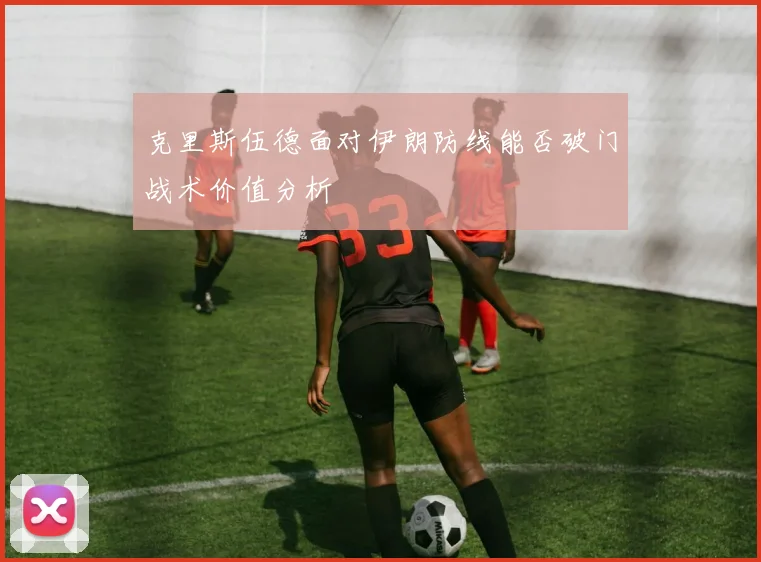 克里斯伍德面对伊朗防线能否破门战术价值分析