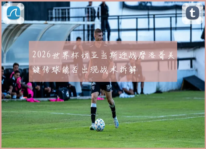 2026世界杯切亚当斯迎战摩洛哥关键传球能否出现战术拆解