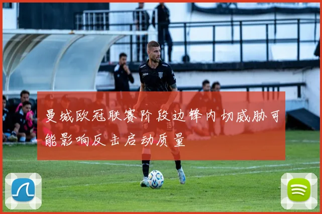 曼城欧冠联赛阶段边锋内切威胁可能影响反击启动质量