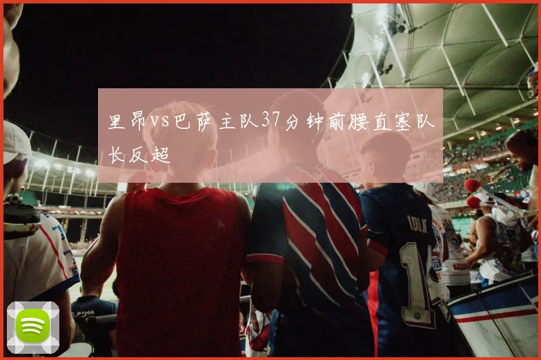 里昂vs巴萨主队37分钟前腰直塞队长反超