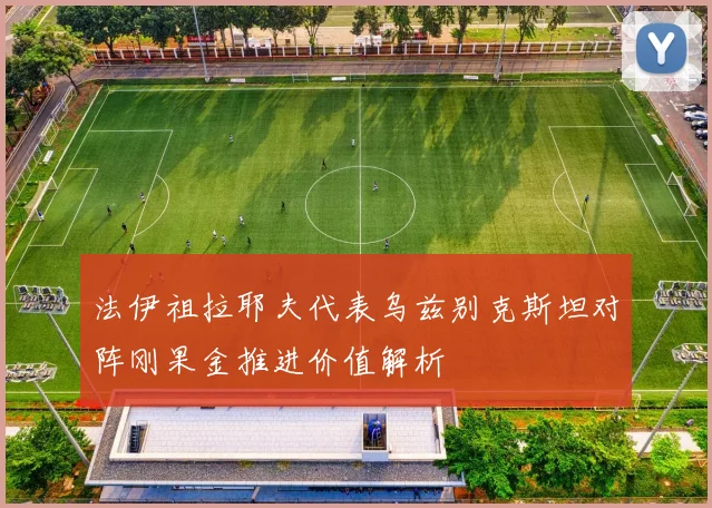 法伊祖拉耶夫代表乌兹别克斯坦对阵刚果金推进价值解析