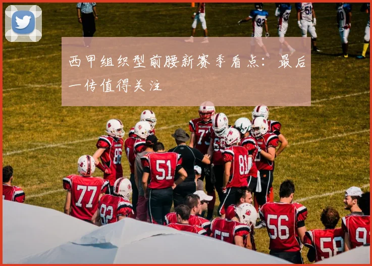 西甲组织型前腰新赛季看点：最后一传值得关注