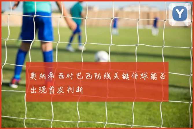 奥纳希面对巴西防线关键传球能否出现首发判断