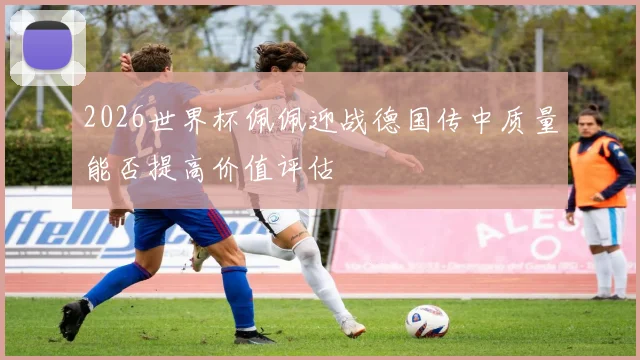 2026世界杯佩佩迎战德国传中质量能否提高价值评估