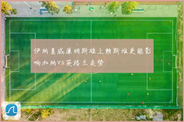 伊纳基威廉姆斯碰上赖斯谁更能影响加纳vs英格兰走势